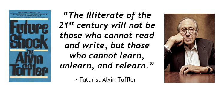 “The Illiterate of the 21st century will not be those who cannot read and write, but those who cannot learn, unlearn, and relearn.” Future Shock, Futurist Alvin Toffler