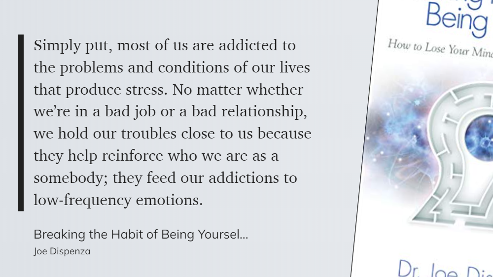 Breaking the Habit of Being Yourself -  most of us are addicted to the problems and conditions of our lives that produce stress. Our troubles reinforce who we are