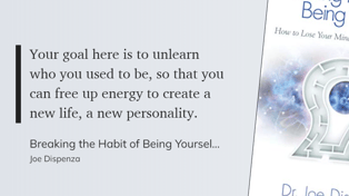 Breaking the Habit of Being Yourself - Your goal here is to unlearn who you used to be, so that you can free up energy to create a new life, a new personality.