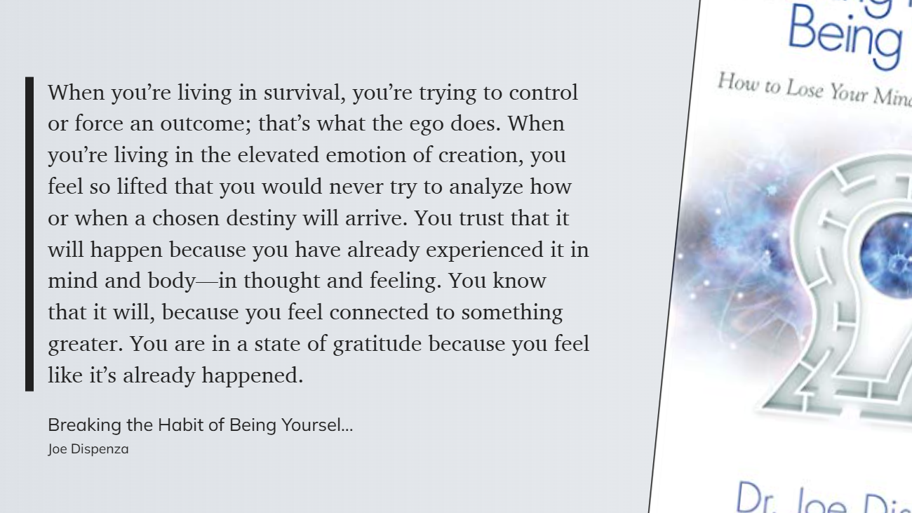 Breaking the Habit of Being Yourself - in survival, you’re trying to control or force an outcome. When you’re living in the elevated emotion of creation, you feel so lifted that you would never try to analyze-1