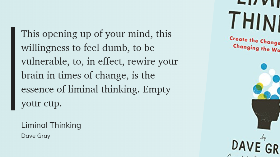 Liminal Thinking - This opening up of your mind, this willingness to feel dumb, to be vulnerable, to, in effect, rewire your brain in times of change, is the essence of liminal thinking. Empty your cup.