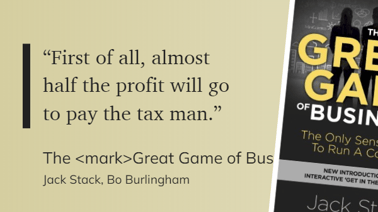 The Great Game of Business The Only Sensible Way to Run a Company - “First of all, almost half the profit will go to pay the tax man.”